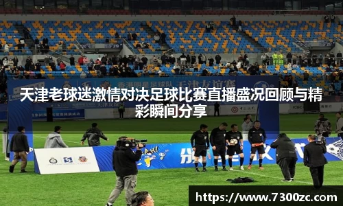 天津老球迷激情对决足球比赛直播盛况回顾与精彩瞬间分享